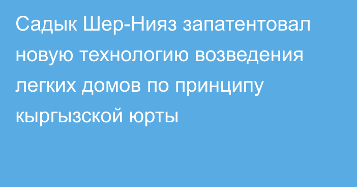 Садык Шер-Нияз запатентовал новую технологию возведения легких домов по принципу кыргызской юрты