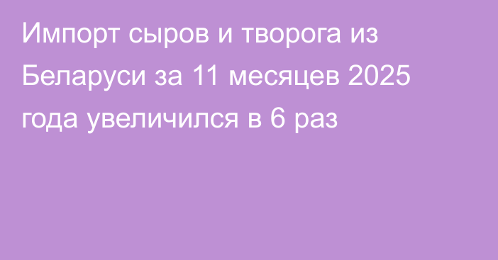 Импорт сыров и творога из Беларуси за 11 месяцев 2025 года увеличился в 6 раз