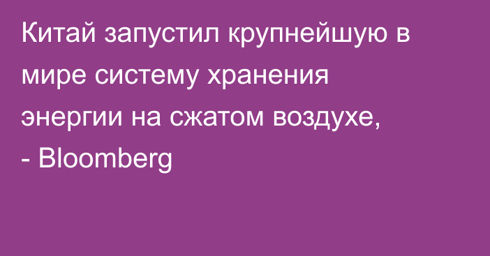 Китай запустил крупнейшую в мире систему хранения энергии на сжатом воздухе, - Bloomberg