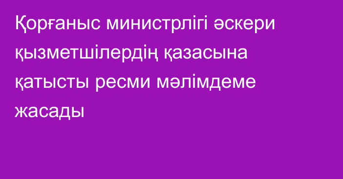 Қорғаныс министрлігі әскери қызметшілердің қазасына қатысты ресми мәлімдеме жасады