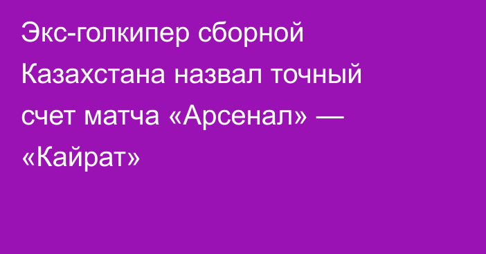 Экс-голкипер сборной Казахстана назвал точный счет матча «Арсенал» — «Кайрат»