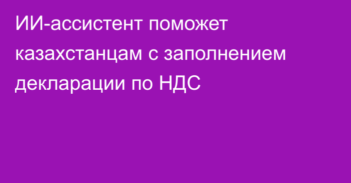 ИИ-ассистент поможет казахстанцам с заполнением декларации по НДС