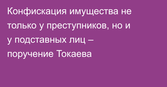 Конфискация имущества не только у преступников, но и у подставных лиц – поручение Токаева