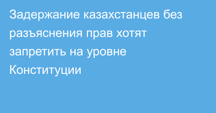 Задержание казахстанцев без разъяснения прав хотят запретить на уровне Конституции