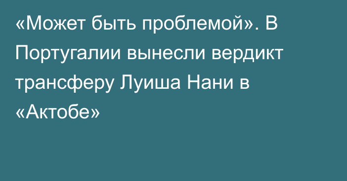 «Может быть проблемой». В Португалии вынесли вердикт трансферу Луиша Нани в «Актобе»