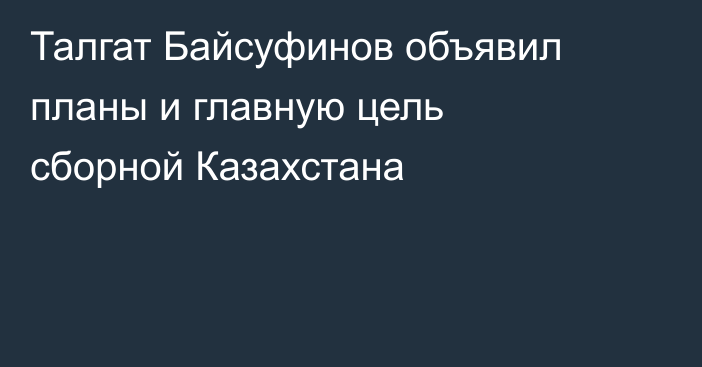 Талгат Байсуфинов объявил планы и главную цель сборной Казахстана