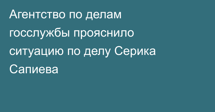 Агентство по делам госслужбы прояснило ситуацию по делу Серика Сапиева