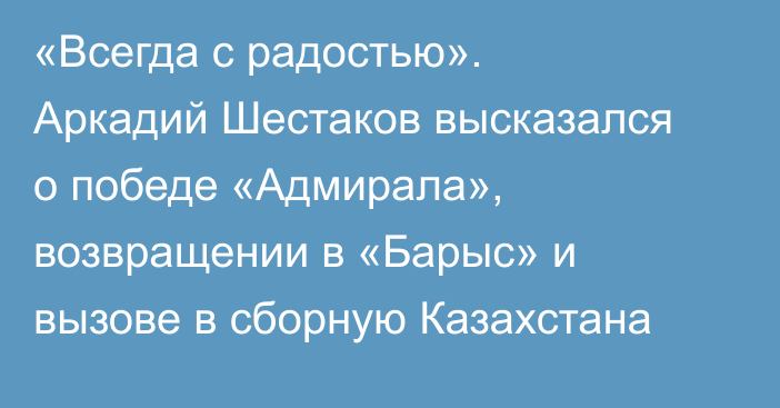 «Всегда с радостью». Аркадий Шестаков высказался о победе «Адмирала», возвращении в «Барыс» и вызове в сборную Казахстана