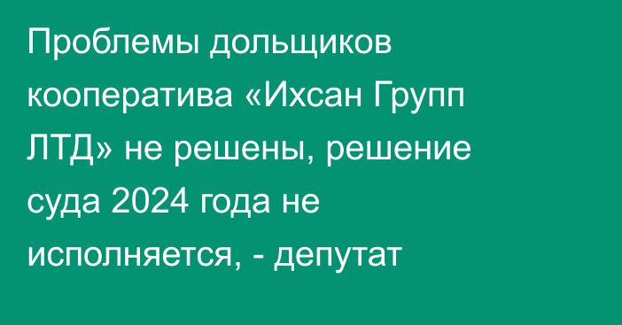 Проблемы дольщиков кооператива «Ихсан Групп ЛТД» не решены, решение суда 2024 года не исполняется, - депутат