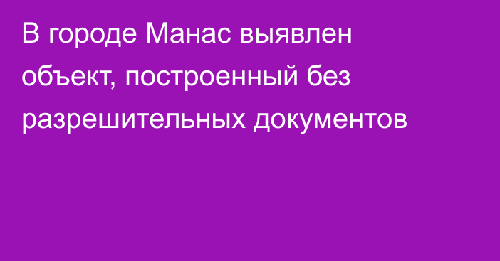 В городе Манас выявлен объект, построенный без разрешительных документов