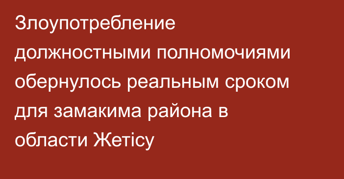 Злоупотребление должностными полномочиями обернулось реальным сроком для замакима района в области Жетісу