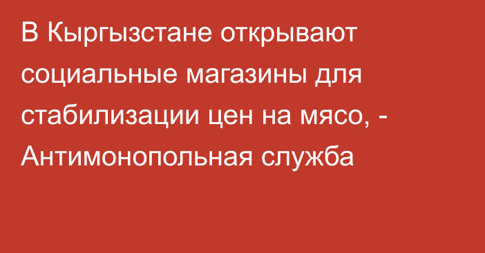 В Кыргызстане открывают социальные магазины для стабилизации цен на мясо, - Антимонопольная служба