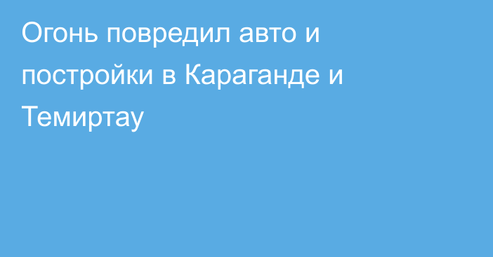 Огонь повредил авто и постройки в Караганде и Темиртау