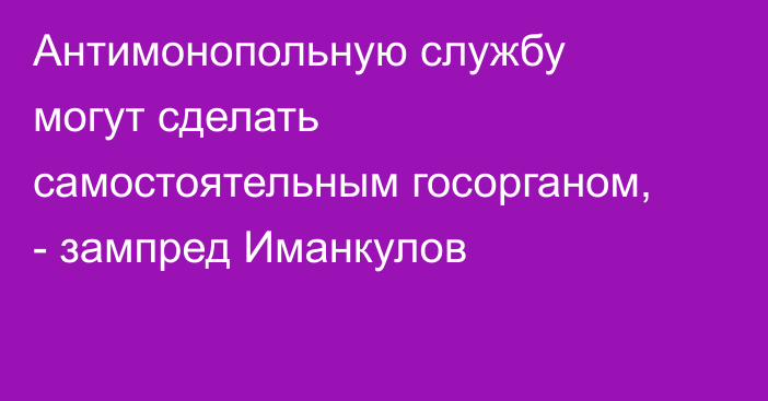 Антимонопольную службу могут сделать самостоятельным госорганом, - зампред Иманкулов