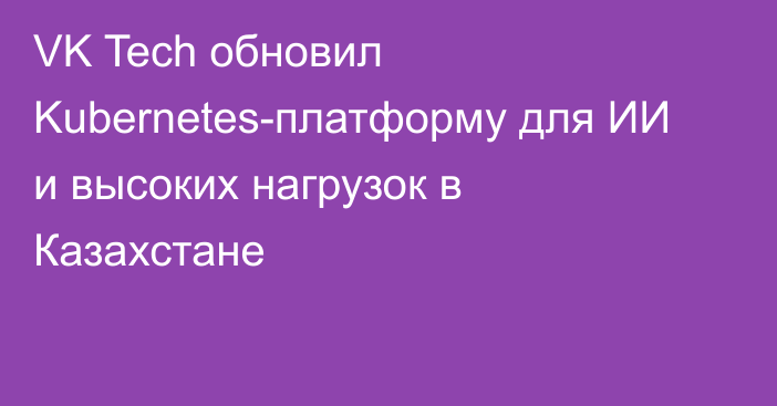 VK Tech обновил Kubernetes-платформу для ИИ и высоких нагрузок в Казахстане