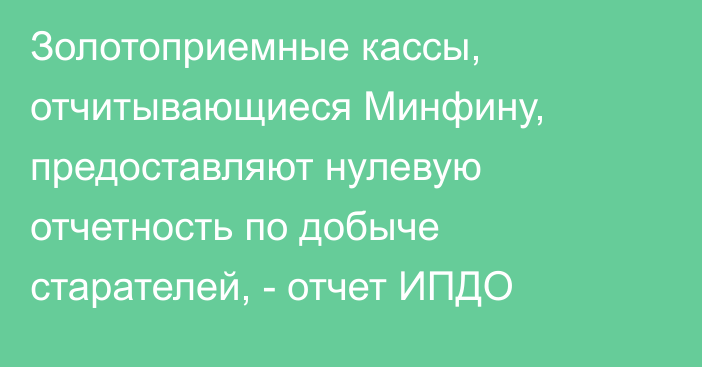 Золотоприемные кассы, отчитывающиеся Минфину, предоставляют нулевую отчетность по добыче старателей, - отчет ИПДО