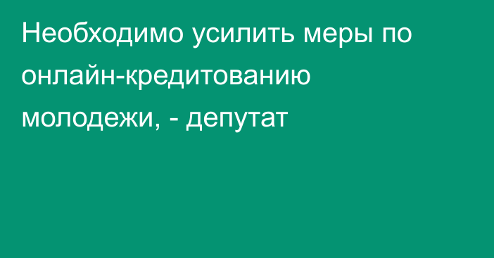 Необходимо усилить меры по онлайн-кредитованию молодежи, - депутат
