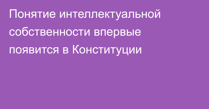Понятие интеллектуальной собственности впервые появится в Конституции