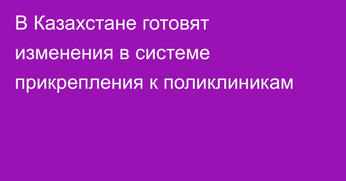 В Казахстане готовят изменения в системе прикрепления к поликлиникам