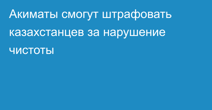 Акиматы смогут штрафовать казахстанцев за нарушение чистоты