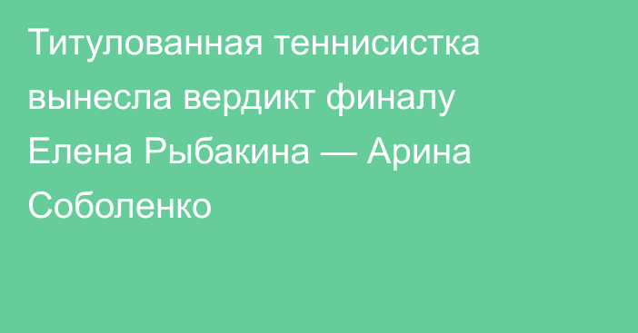 Титулованная теннисистка вынесла вердикт финалу Елена Рыбакина — Арина Соболенко