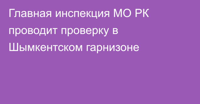 Главная инспекция МО РК проводит проверку в Шымкентском гарнизоне