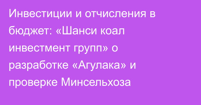 Инвестиции и отчисления в бюджет: «Шанси коал инвестмент групп» о разработке «Агулака» и проверке Минсельхоза