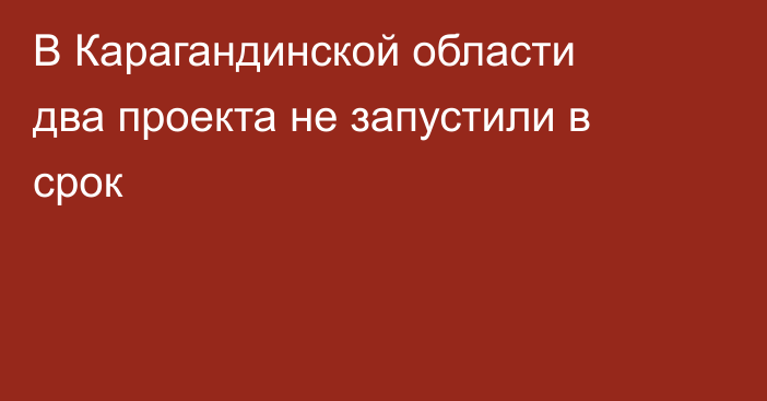 В Карагандинской области два проекта не запустили в срок