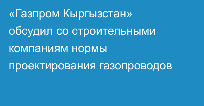 «Газпром Кыргызстан» обсудил со строительными компаниям нормы проектирования газопроводов