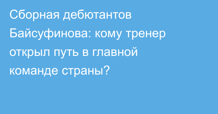 Сборная дебютантов Байсуфинова: кому тренер открыл путь в главной команде страны?