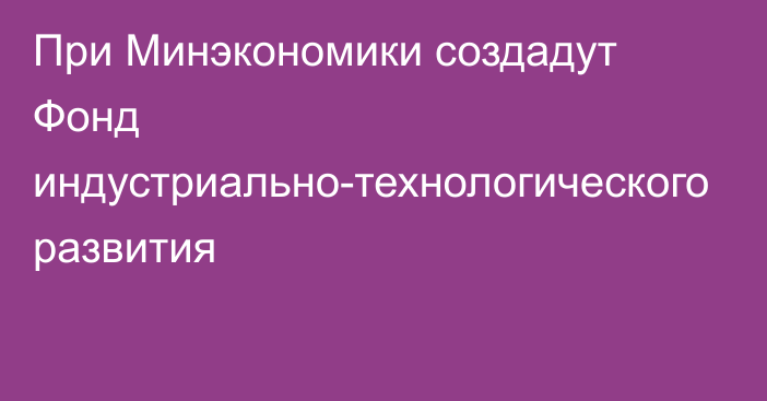При Минэкономики создадут Фонд индустриально-технологического развития