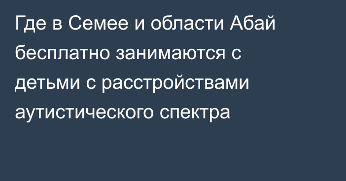 Где в Семее и области Абай бесплатно занимаются с детьми с расстройствами аутистического спектра