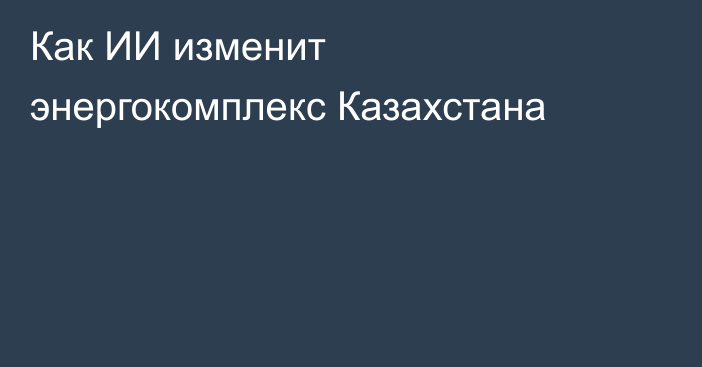 Как ИИ изменит энергокомплекс Казахстана