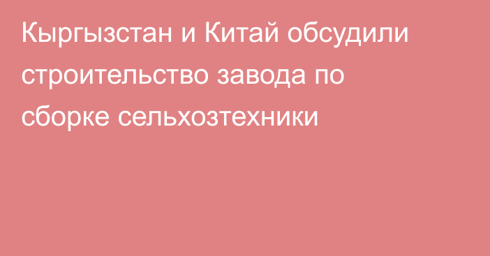 Кыргызстан и Китай обсудили строительство завода по сборке сельхозтехники