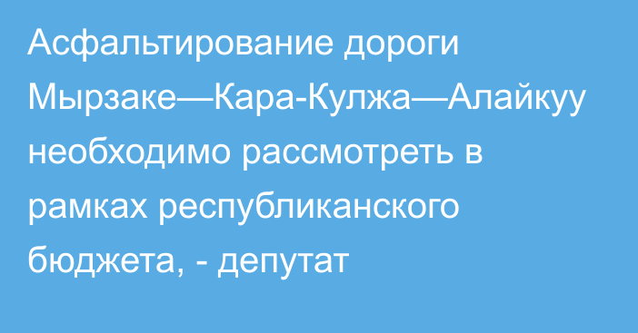 Асфальтирование дороги Мырзаке—Кара-Кулжа—Алайкуу необходимо рассмотреть в рамках республиканского бюджета, - депутат