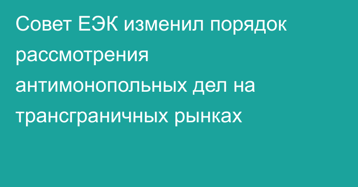 Совет ЕЭК изменил порядок рассмотрения антимонопольных дел на трансграничных рынках