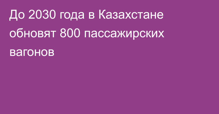 До 2030 года в Казахстане обновят 800 пассажирских вагонов