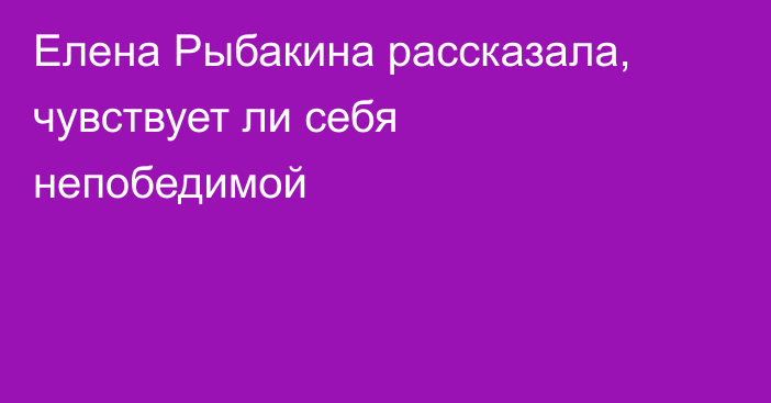 Елена Рыбакина рассказала, чувствует ли себя непобедимой