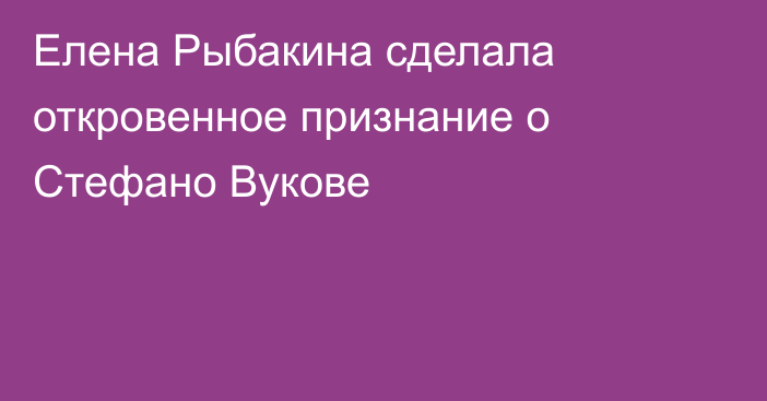 Елена Рыбакина сделала откровенное признание о Стефано Вукове