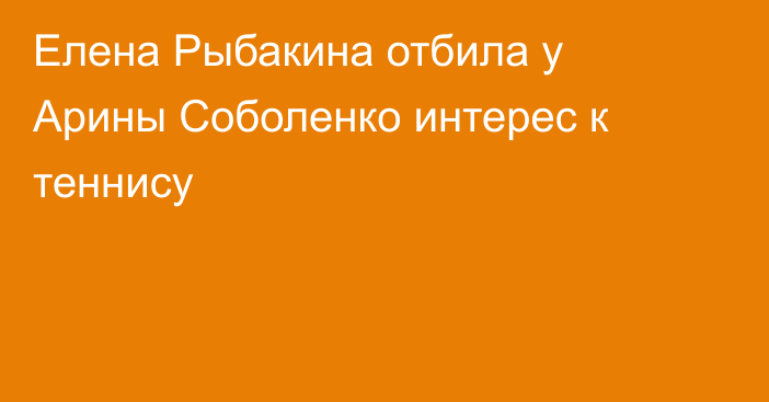 Елена Рыбакина отбила у Арины Соболенко интерес к теннису