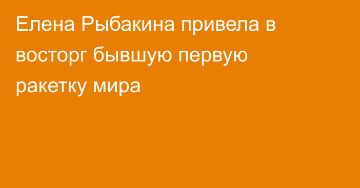 Елена Рыбакина привела в восторг бывшую первую ракетку мира