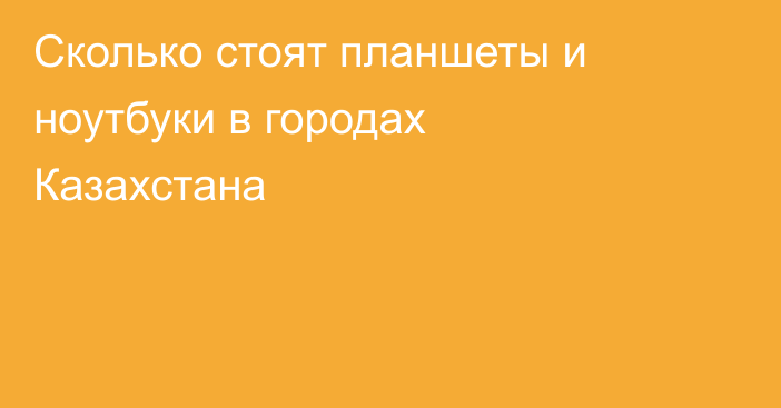 Сколько стоят планшеты и ноутбуки в городах Казахстана