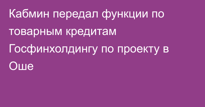 Кабмин передал функции по товарным кредитам Госфинхолдингу по проекту в Оше