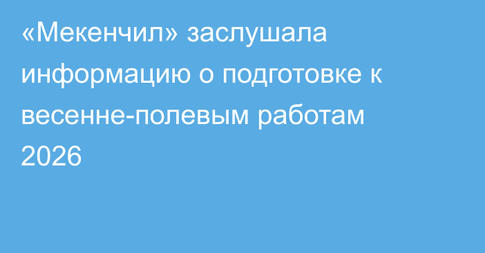 «Мекенчил» заслушала информацию о подготовке к весенне-полевым работам 2026