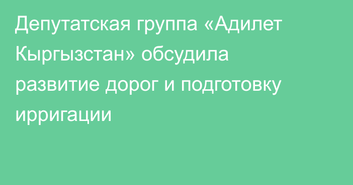 Депутатская группа «Адилет Кыргызстан» обсудила развитие дорог и подготовку ирригации