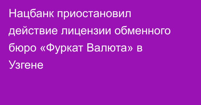 Нацбанк приостановил действие лицензии обменного бюро «Фуркат Валюта» в Узгене