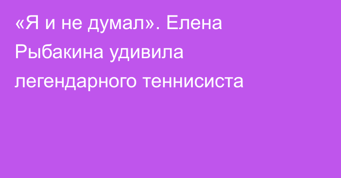 «Я и не думал». Елена Рыбакина удивила легендарного теннисиста