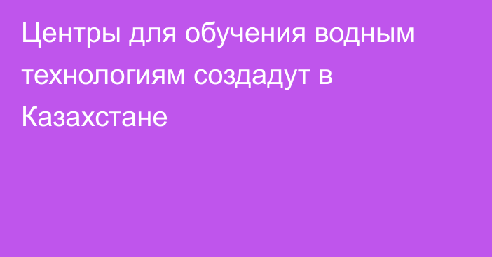 Центры для обучения водным технологиям создадут в Казахстане