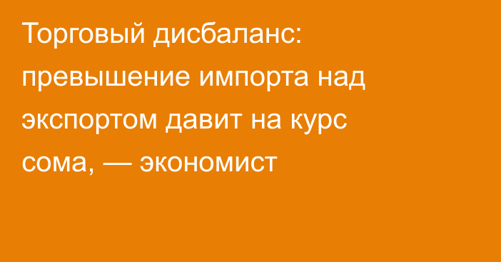 Торговый дисбаланс: превышение импорта над экспортом давит на курс сома, — экономист
