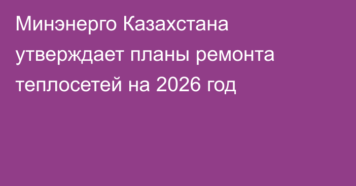 Минэнерго Казахстана утверждает планы ремонта теплосетей на 2026 год